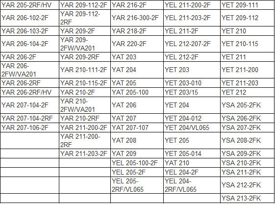 YAR 205-2RF/HV	 | 	YAR 209-112-2F	 | 	YAR 216-2F	 | 	YEL 211-200-2F	 | 	YET 209-111	 | 
YAR 206-102-2F	 | 	YAR 209-112-2RF	 | 	YAR 216-300-2F	 | 	YEL 211-203-2F	 | 	YET 209-112	 | 
YAR 206-103-2F	 | 	YAR 209-2F	 | 	YAR 218-2F	 | 	YEL 211-2F	 | 	YET 210	 | 
YAR 206-104-2F	 | 	YAR 209-2FW/VA201	 | 	YAR 220-2F	 | 	YEL 212-207-2F	 | 	YET 210-115	 | 
YAR 206-2F	 | 	YAR 209-2RF	 | 	YAT 203	 | 	YEL 212-2F	 | 	YET 211	 | 
YAR 206-2FW/VA201	 | 	YAR 210-111-2F	 | 	YAT 204	 | 	YET 203	 | 	YET 211-200	 | 
YAR 206-2RF	 | 	YAR 210-115-2F	 | 	YAT 205	 | 	YET 203-010	 | 	YET 211-203	 | 
YAR 206-2RF/HV	 | 	YAR 210-2F	 | 	YAT 205-100	 | 	YET 203/15	 | 	YET 212	 | 
YAR 207-104-2F	 | 	YAR 210-2FW/VA201	 | 	YAT 206	 | 	YET 204	 | 	YSA 205-2FK	 | 
YAR 207-104-2RF	 | 	YAR 210-2RF	 | 	YAT 207	 | 	YET 204-012	 | 	YSA 206-2FK	 | 
YAR 207-106-2F	 | 	YAR 211-200-2F	 | 	YAT 207-107	 | 	YET 204/VL065	 | 	YSA 207-2FK	 | 
		YAR 211-200-2RF	 | 	YAT 208	 | 	YET 205	 | 	YSA 208-2FK	 | 
		YAR 211-203-2F	 | 	YAT 209	 | 	YET 205-014	 | 	YSA 209-2FK	 | 
				YEL 205-100-2F	 | 	YAT 210	 | 	YSA 210-2FK	 | 
				YEL 205-2F	 | 	YEL 204-2F	 | 	YSA 211-2FK	 | 
				YEL 205-2RF/VL065	 | 	YEL 204-2RF/VL065	 | 	YSA 212-2FK	 | 
								YSA 213-2FK	 | 